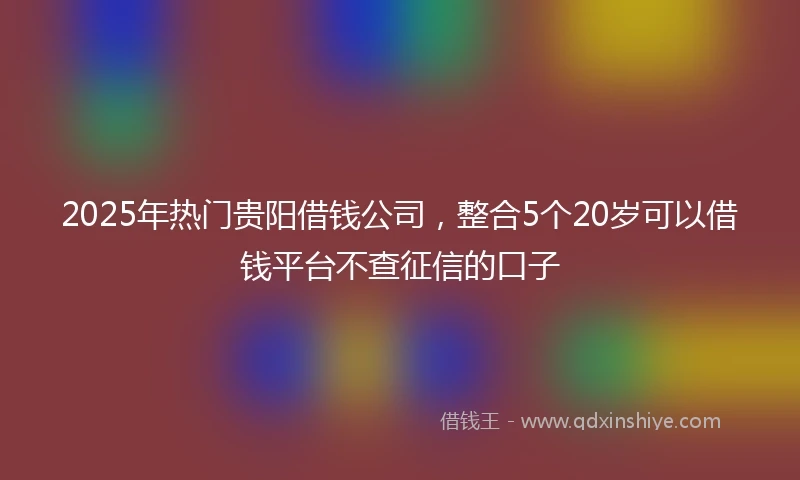2025年热门贵阳借钱公司，整合5个20岁可以借钱平台不查征信的口子