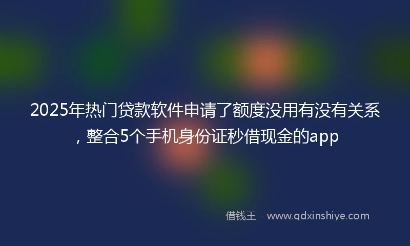 2025年热门贷款软件申请了额度没用有没有关系，整合5个手机身份证秒借现金的app