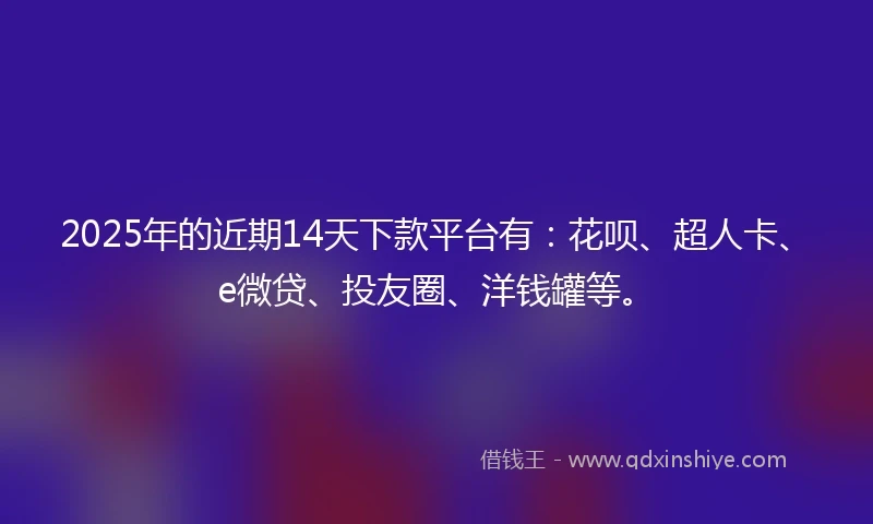 2025年的近期14天下款平台有：花呗、超人卡、e微贷、投友圈、洋钱罐等。