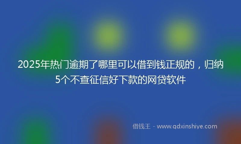 2025年热门逾期了哪里可以借到钱正规的，归纳5个不查征信好下款的网贷软件