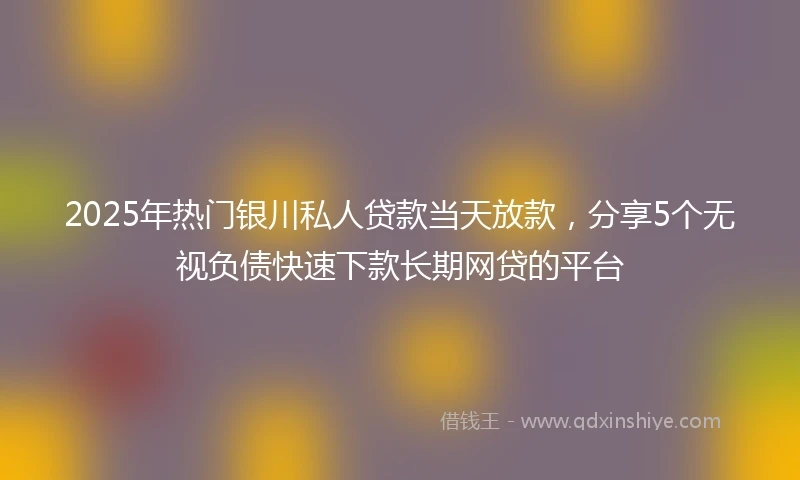 2025年热门银川私人贷款当天放款，分享5个无视负债快速下款长期网贷的平台