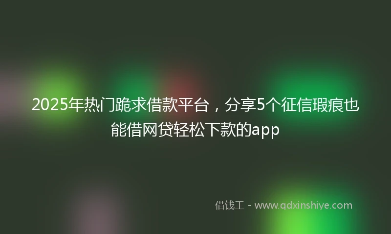 2025年热门跪求借款平台，分享5个征信瑕疵也能借网贷轻松下款的app