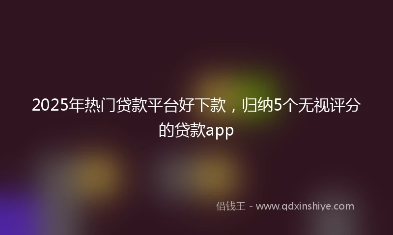 2025年热门贷款平台好下款，归纳5个无视评分的贷款app