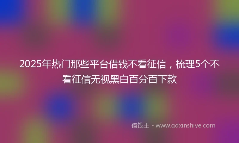 2025年热门那些平台借钱不看征信，梳理5个不看征信无视黑白百分百下款