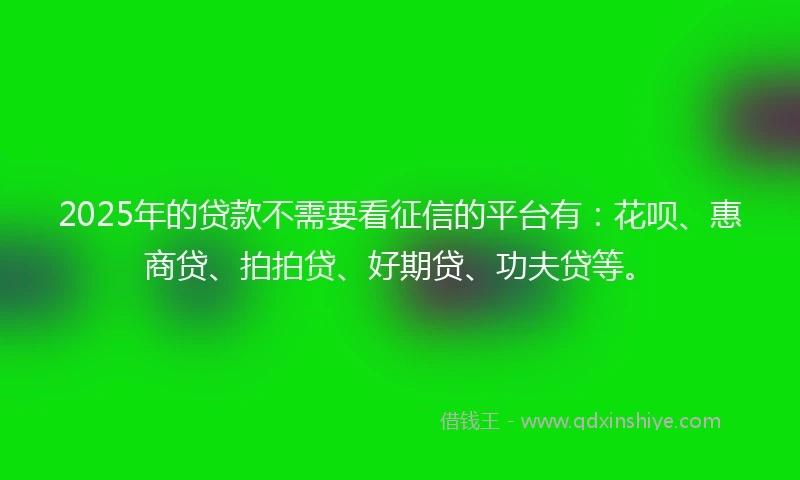 2025年的贷款不需要看征信的平台有：花呗、惠商贷、拍拍贷、好期贷、功夫贷等。