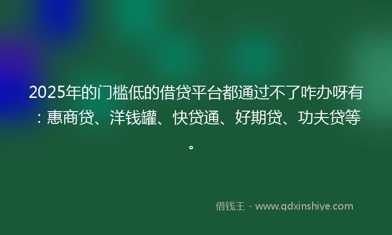 2025年的门槛低的借贷平台都通过不了咋办呀有：惠商贷、洋钱罐、快贷通、好期贷、功夫贷等。
