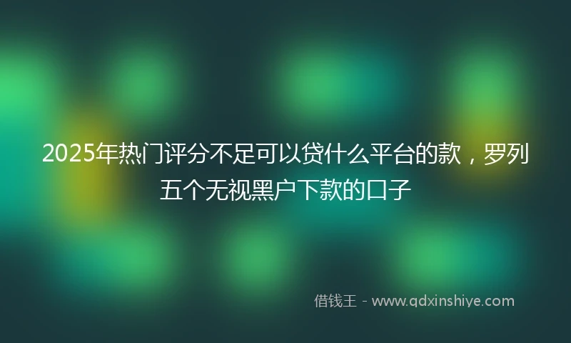 2025年热门评分不足可以贷什么平台的款，罗列五个无视黑户下款的口子