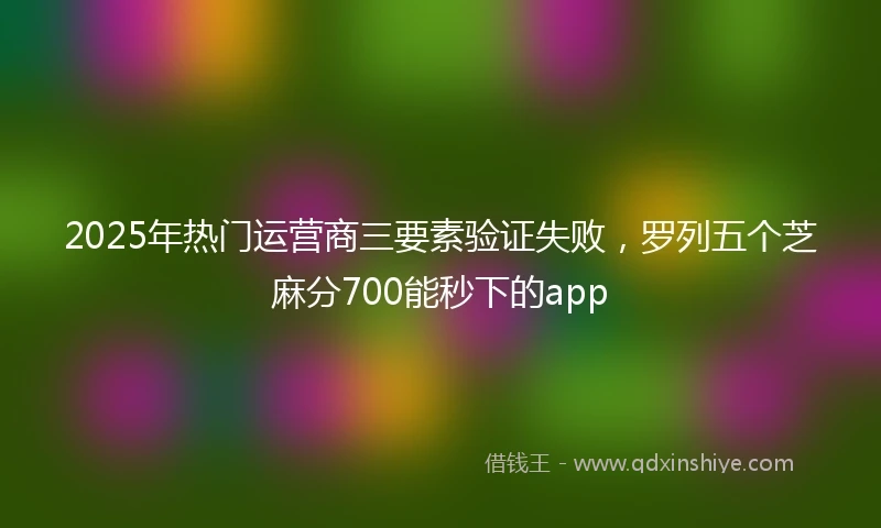 2025年热门运营商三要素验证失败，罗列五个芝麻分700能秒下的app