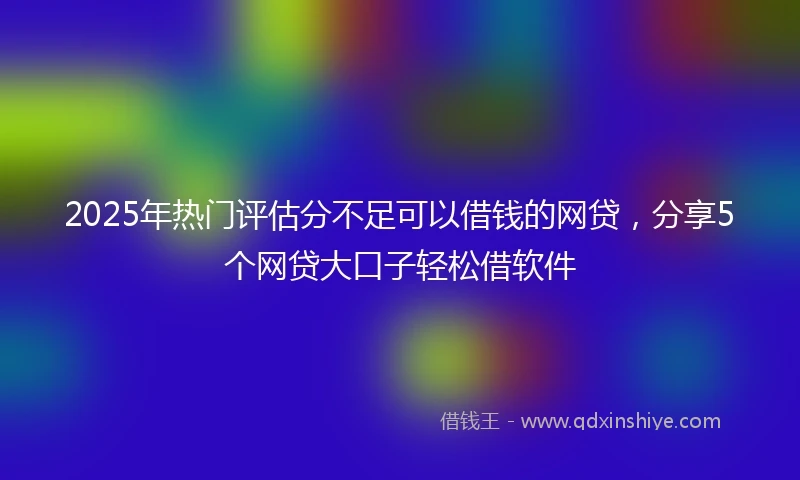 2025年热门评估分不足可以借钱的网贷，分享5个网贷大口子轻松借软件