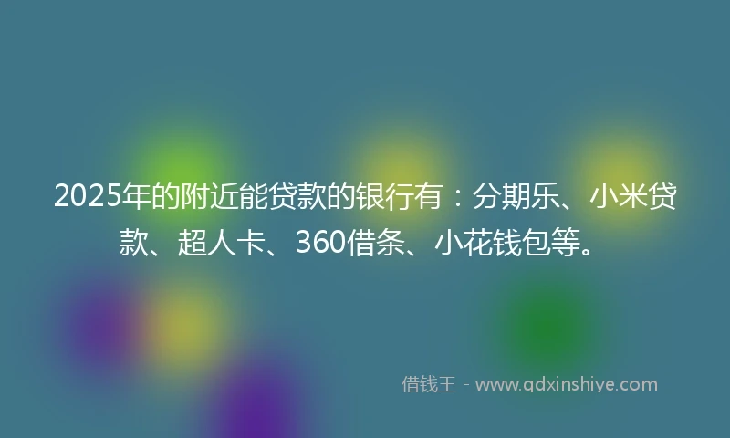 2025年的附近能贷款的银行有：分期乐、小米贷款、超人卡、360借条、小花钱包等。