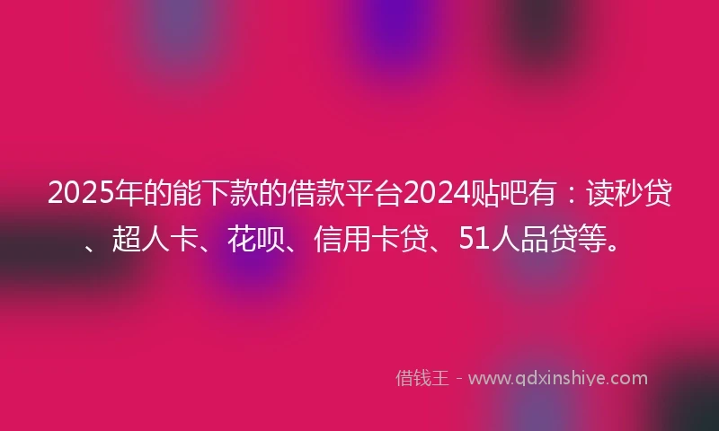 2025年的能下款的借款平台2024贴吧有：读秒贷、超人卡、花呗、信用卡贷、51人品贷等。