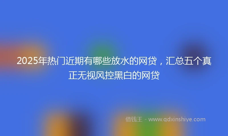 2025年热门近期有哪些放水的网贷，汇总五个真正无视风控黑白的网贷