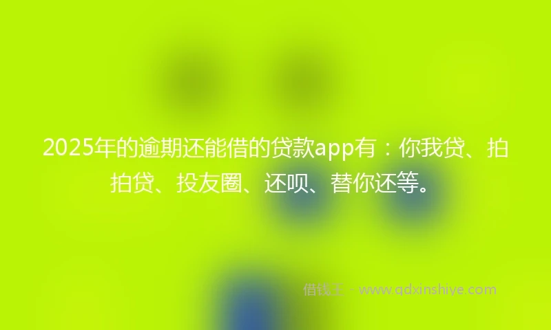 2025年的逾期还能借的贷款app有：你我贷、拍拍贷、投友圈、还呗、替你还等。