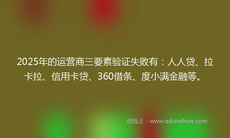 2025年的运营商三要素验证失败有：人人贷、拉卡拉、信用卡贷、360借条、度小满金融等。