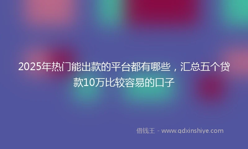 2025年热门能出款的平台都有哪些，汇总五个贷款10万比较容易的口子