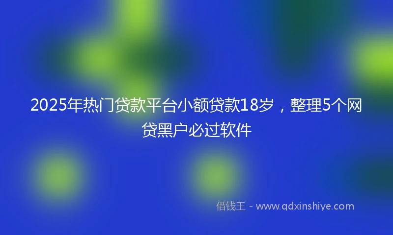 2025年热门贷款平台小额贷款18岁，整理5个网贷黑户必过软件