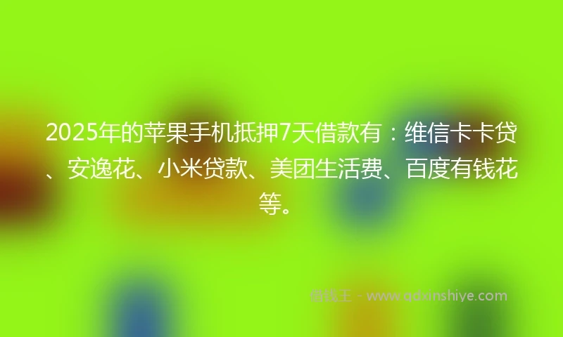 2025年的苹果手机抵押7天借款有：维信卡卡贷、安逸花、小米贷款、美团生活费、百度有钱花等。
