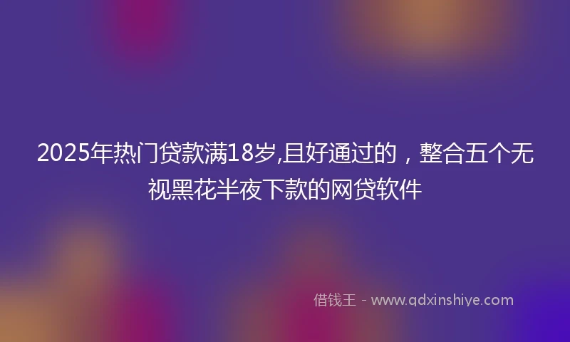 2025年热门贷款满18岁,且好通过的，整合五个无视黑花半夜下款的网贷软件