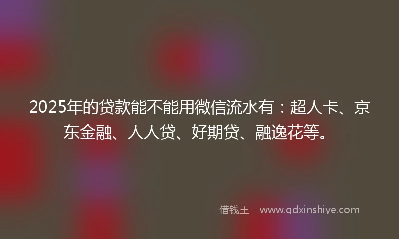 2025年的贷款能不能用微信流水有：超人卡、京东金融、人人贷、好期贷、融逸花等。