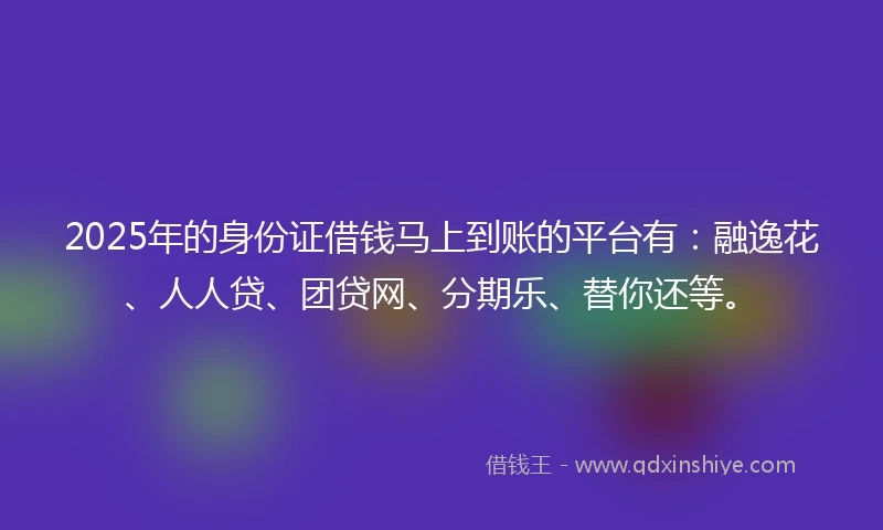 2025年的身份证借钱马上到账的平台有:融逸花、人人贷、团贷网、分期乐、替你还等。