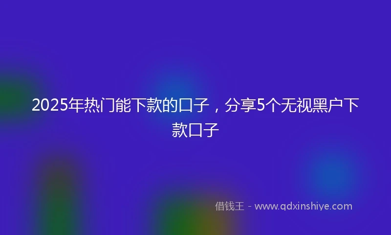 2025年热门能下款的口子，分享5个无视黑户下款口子