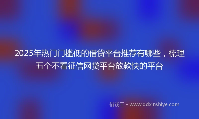 2025年热门门槛低的借贷平台推荐有哪些，梳理五个不看征信网贷平台放款快的平台