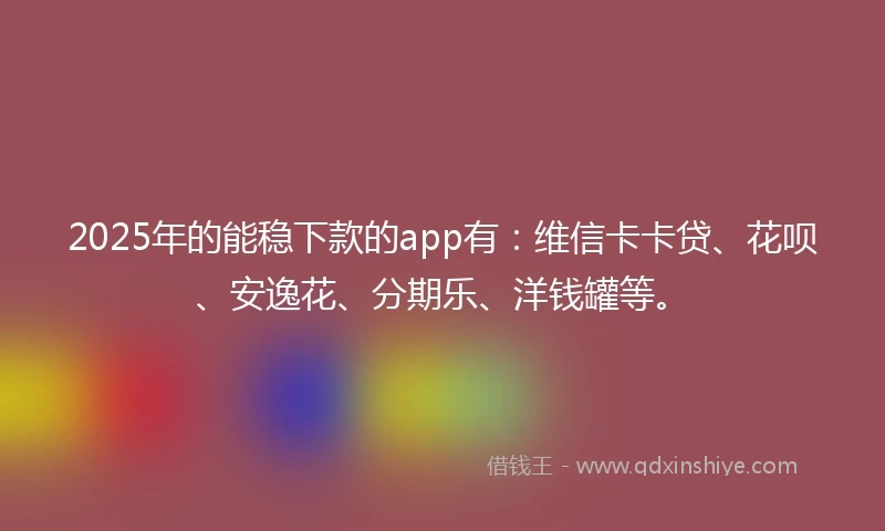 2025年的能稳下款的app有：维信卡卡贷、花呗、安逸花、分期乐、洋钱罐等。