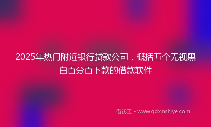2025年热门附近银行贷款公司，概括五个无视黑白百分百下款的借款软件