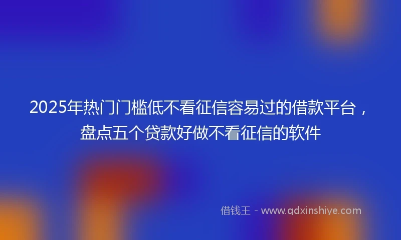 2025年热门门槛低不看征信容易过的借款平台，盘点五个贷款好做不看征信的软件