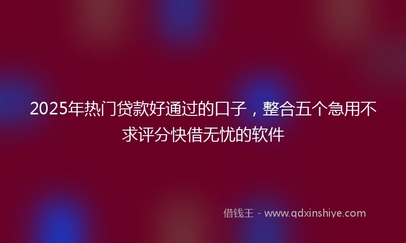 2025年热门贷款好通过的口子，整合五个急用不求评分快借无忧的软件
