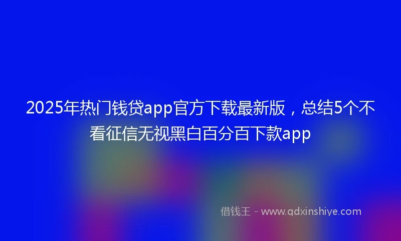 2025年热门钱贷app官方下载最新版，总结5个不看征信无视黑白百分百下款app