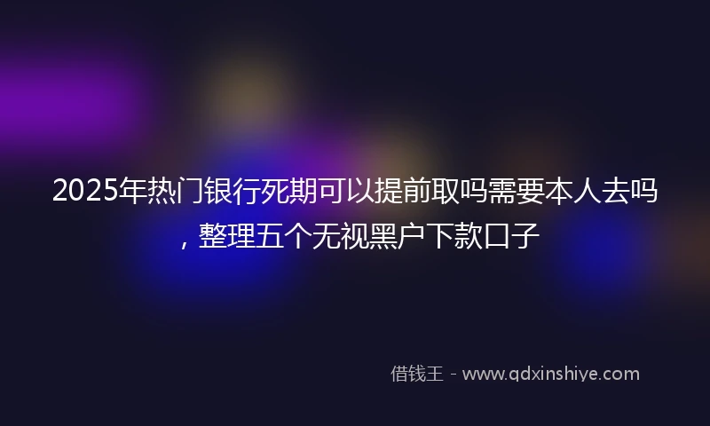 2025年热门银行死期可以提前取吗需要本人去吗，整理五个无视黑户下款口子