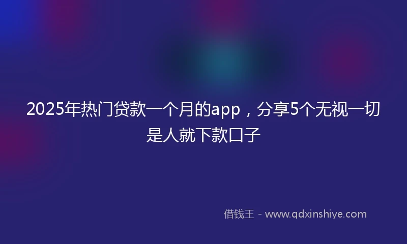 2025年热门贷款一个月的app，分享5个无视一切是人就下款口子