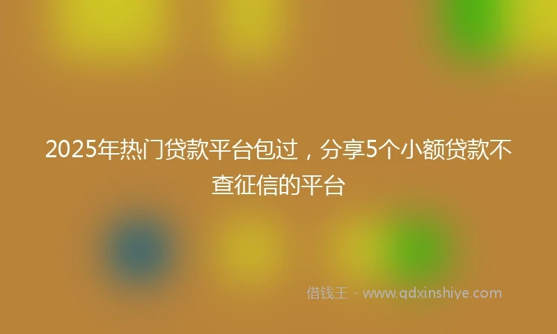 2025年热门贷款平台包过，分享5个小额贷款不查征信的平台