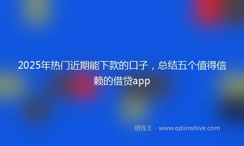 2025年热门近期能下款的口子，总结五个值得信赖的借贷app