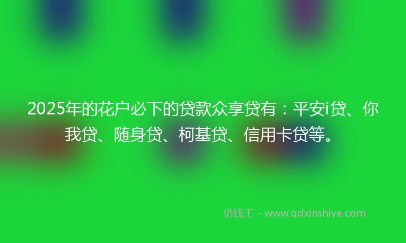 2025年的花户必下的贷款众享贷有：平安i贷、你我贷、随身贷、柯基贷、信用卡贷等。