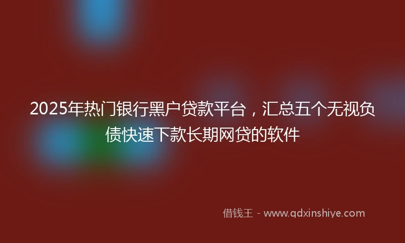 2025年热门银行黑户贷款平台，汇总五个无视负债快速下款长期网贷的软件