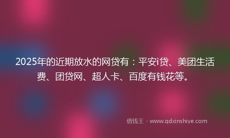 2025年的近期放水的网贷有：平安i贷、美团生活费、团贷网、超人卡、百度有钱花等。