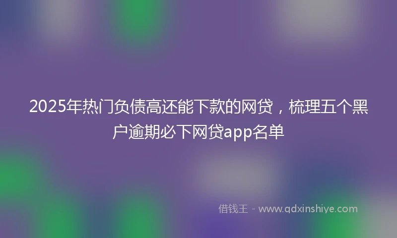 2025年热门负债高还能下款的网贷，梳理五个黑户逾期必下网贷app名单