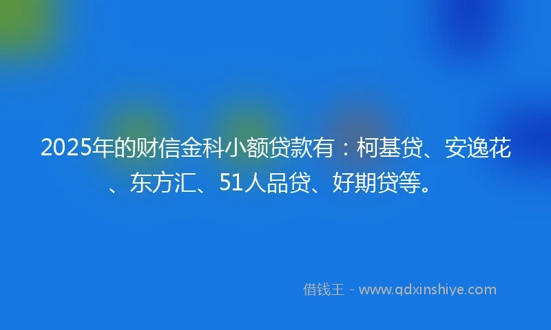 2025年的财信金科小额贷款有：柯基贷、安逸花、东方汇、51人品贷、好期贷等。