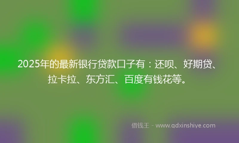 2025年的最新银行贷款口子有：还呗、好期贷、拉卡拉、东方汇、百度有钱花等。