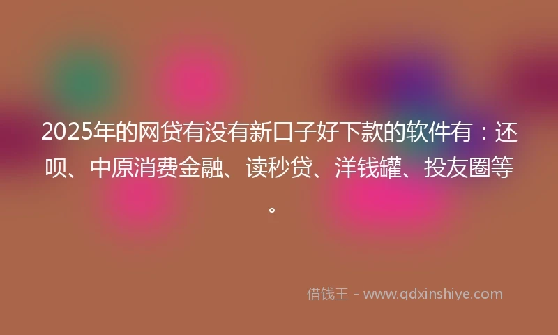 2025年的网贷有没有新口子好下款的软件有：还呗、中原消费金融、读秒贷、洋钱罐、投友圈等。