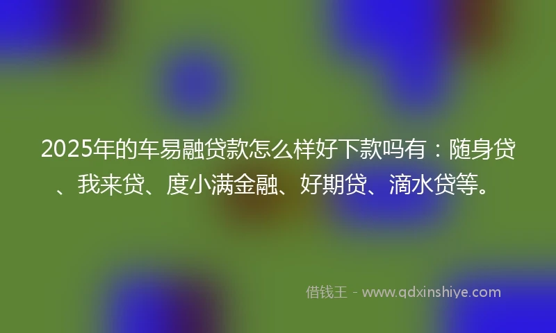 2025年的车易融贷款怎么样好下款吗有：随身贷、我来贷、度小满金融、好期贷、滴水贷等。