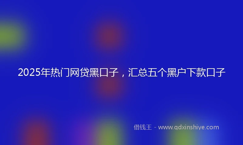 2025年热门网贷黑口子，汇总五个黑户下款口子