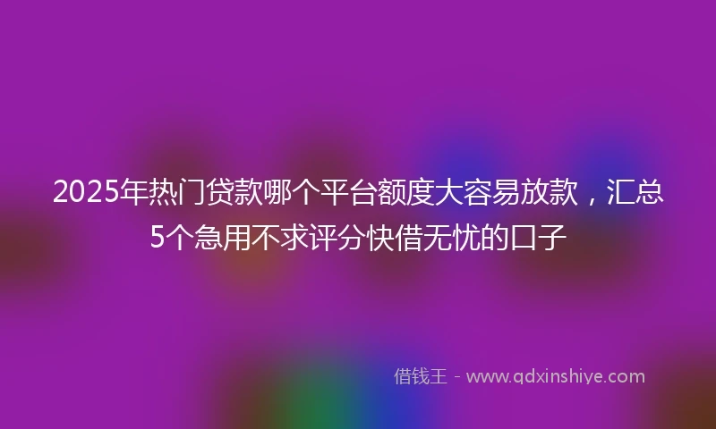 2025年热门贷款哪个平台额度大容易放款，汇总5个急用不求评分快借无忧的口子
