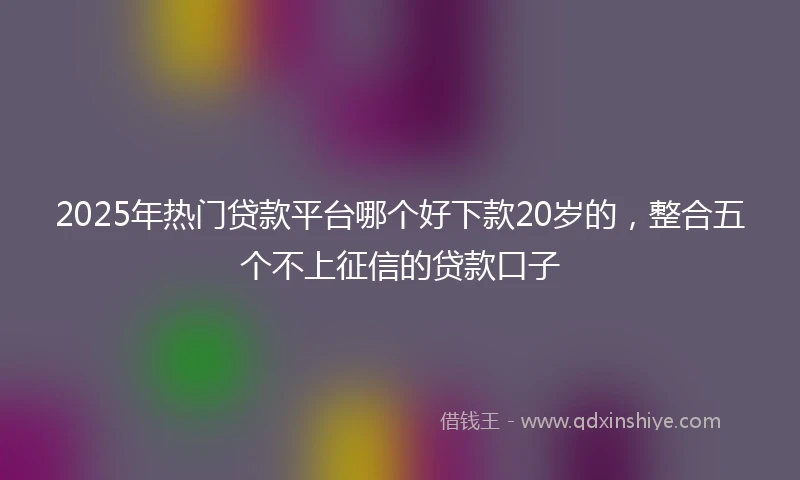 2025年热门贷款平台哪个好下款20岁的，整合五个不上征信的贷款口子