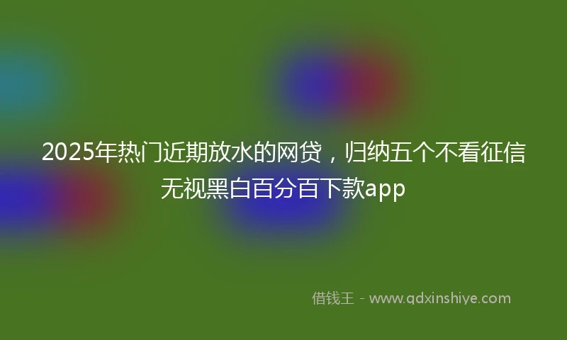 2025年热门近期放水的网贷，归纳五个不看征信无视黑白百分百下款app