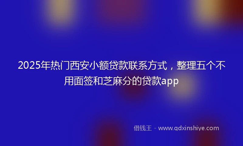 2025年热门西安小额贷款联系方式，整理五个不用面签和芝麻分的贷款app
