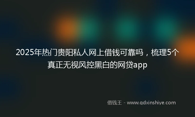 2025年热门贵阳私人网上借钱可靠吗，梳理5个真正无视风控黑白的网贷app
