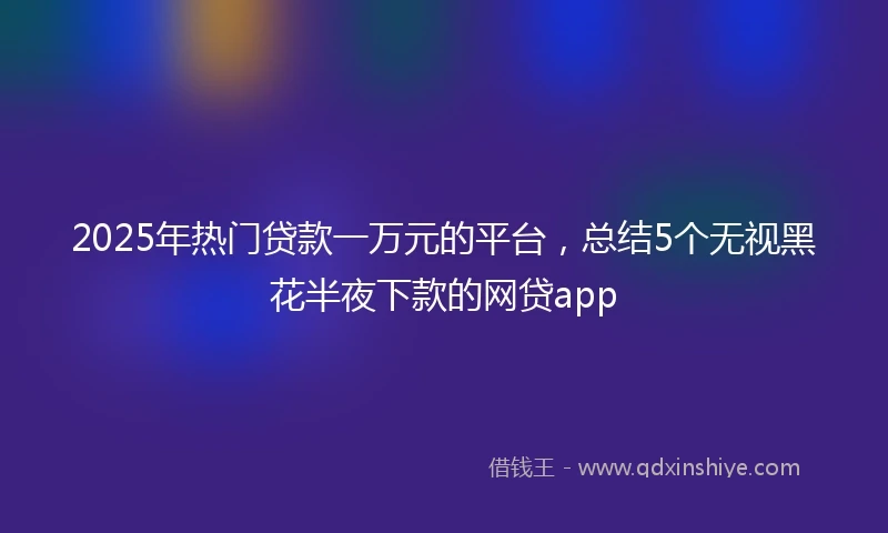 2025年热门贷款一万元的平台，总结5个无视黑花半夜下款的网贷app